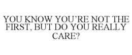 YOU KNOW YOU'RE NOT THE FIRST, BUT DO YOU REALLY CARE? trademark