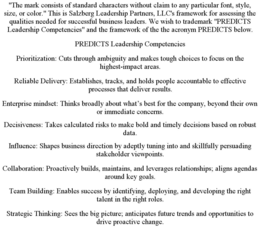 "THE MARK CONSISTS OF STANDARD CHARACTERS WITHOUT CLAIM TO ANY PARTICULAR FONT, STYLE, SIZE, OR COLOR." THIS IS SALZBERG LEADERSHIP PARTNERS, LLC'S FRAMEWORK FOR ASSESSING THE QUALITIES NEEDED FOR SUCCESSFUL BUSINESS LEADERS. WE WISH TO TRADEMARK "PREDICTS LEADERSHIP COMPETENCIES" AND THE FRAMEWORK OF THE THE ACRONYM PREDICTS BELOW. PREDICTS LEADERSHIP COMPETENCIES PRIORITIZATION: CUTS THROUGH AMBIGUITY AND MAKES TOUGH CHOICES TO FOCUS ON THE HIGHEST-IMPACT AREAS. RELIABLE DELIVERY: ESTABLISHES, TRACKS, AND HOLDS PEOPLE ACCOUNTABLE TO EFFECTIVE PROCESSES THAT DELIVER RESULTS. ENTERPRISE MINDSET: THINKS BROADLY ABOUT WHAT'S BEST FOR THE COMPANY, BEYOND THEIR OWN OR IMMEDIATE CONCERNS. DECISIVENESS: TAKES CALCULATED RISKS TO MAKE BOLD AND TIMELY DECISIONS BASED ON ROBUST DATA. INFLUENCE: SHAPES BUSINESS DIRECTION BY ADEPTLY TUNING INTO AND SKILLFULLY PERSUADING STAKEHOLDER VIEWPOINTS. COLLABORATION: PROACTIVELY BUILDS, MAINTAINS, AND LEVERAGES RELATIONSHIPS; ALIGNS AGENDAS AROUND KEY GOALS. TEAM BUILDING: ENABLES SUCCESS BY IDENTIFYING, DEPLOYING, AND DEVELOPING THE RIGHT TALENT IN THE RIGHT ROLES. STRATEGIC THINKING: SEES THE BIG PICTURE; ANTICIPATES FUTURE TRENDS AND OPPORTUNITIES TO DRIVE PROACTIVE CHANGE. trademark