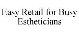 EASY RETAIL FOR BUSY ESTHETICIANS trademark