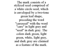 THE MARK CONSISTS OF A STYLIZED SEED COMPRISED OF A WHITE CIRCLE SEED, WHICH IS ENVELOPED BY A TWO-TONE GREEN LEAF SHAPE, PRECEDING THE WORD "CARESEED" WITH THE WORD "CARE" IN LIGHT GRAY AND "SEED" IN DARK GRAY. THE COLORS DARK GREEN, LIGHT GREEN, WHITE, LIGHT GRAY, AND DARK GRAY ARE CLAIMED AS A FEATURE OF THE MARK. trademark