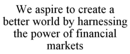 WE ASPIRE TO CREATE A BETTER WORLD BY HARNESSING THE POWER OF FINANCIAL MARKETS trademark