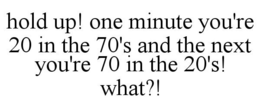 HOLD UP! ONE MINUTE YOU'RE 20 IN THE 70'S AND THE NEXT YOU'RE 70 IN THE 20'S! WHAT?! trademark