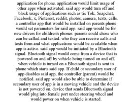 APPLICATION FOR PHONE. APPLICATION WOULD LIMIT USAGE OF OTHER APPS WHEN ACTIVATED. SAID APP WOULD TURN OFF AND BLOCK USAGE OF APPLICATIONS SUCH AS TIC TOK, SNAPCHAT, FACEBOOK, X, PINTEREST, REDDIT, PHOTOS, CAMERA, TEXTS, CALLS. A CONTROLLER APP THAT WOULD BE INSTALLED ON PARENTS PHONE WOULD SET PARAMETERS FOR SAID APP. SAID APP WOULD BE FOR NEW DRIVERS FOR CHILDREN'S PHONES. PARENTS COULD CHOSE WHO CAN BE CALLED AND TEXTED. WHO THEY CAN RECEIVE CALLS AND TEXTS FROM AND WHAT APPLICATIONS WOULD BE AVAILABLE WHEN APP IS ACTIVE. SAID APP WOULD BE INITIATED BY A BLUETOOTH SIGNAL. BLUETOOTH SIGNAL WOULD COME FROM A DEVICE THAT IS POWERED ON AND OFF BY VEHICLE BEING TURNED ON AND OFF. WHEN VEHICLE IS TURNED ON A BLUETOOTH SIGNAL IS SENT TO PHONE WHICH STARTS SAID APP. IF CHILD OR SECONDARY USER OF APP DISABLES SAID APP, THE CONTROLLER (PARENT) WOULD BE NOTIFIED. SAID APP WOULD ALSO BE ABLE TO DETERMINE IF SECONDARY USER OF APP IS IN A MOVING VEHICLE AND THE DEVICE IS NOT POWERED ON. DEVICE THAT SENDS BLUETOOTH SIGNAL WOULD PLUG INTO FEMALE PORT UNDER STEERING WHEEL AND WOULD POWER ON WHEN VEHICLE IS STARTED. trademark