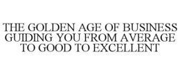 THE GOLDEN AGE OF BUSINESS GUIDING YOU FROM AVERAGE TO GOOD TO EXCELLENT trademark