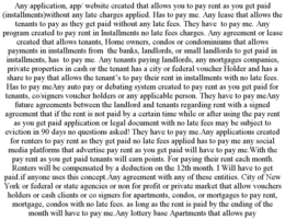 ANY APPLICATION, APP/ WEBSITE CREATED THAT ALLOWS YOU TO PAY RENT AS YOU GET PAID (INSTALLMENTS)WITHOUT ANY LATE CHARGES APPLIED. HAS TO PAY ME. ANY LEASE THAT ALLOWS THE TENANTS TO PAY AS THEY GET PAID WITHOUT ANY LATE FEES. THEY HAVE  TO PAY ME. ANY PROGRAM CREATED TO PAY RENT IN INSTALLMENTS NO LATE FEES CHARGES. ANY AGREEMENT OR LEASE CREATED THAT ALLOWS TENANTS, HOME OWNERS, CONDOS OR CONDOMINIUMS THAT ALLOWS PAYMENTS IN INSTALLMENTS FROM  THE BANKS, LANDLORDS, OR SMALL LANDLORDS TO GET PAID IN INSTALLMENTS, HAS  TO PAY ME. ANY TENANTS PAYING LANDLORDS, ANY MORTGAGES COMPANIES, PRIVATE PROPERTIES IN CASH OR THE TENANT HAS A CITY OR FEDERAL VOUCHER HOLDER AND HAS A SHARE TO PAY THAT ALLOWS THE TENANT’S TO PAY THEIR RENT IN INSTALLMENTS WITH NO LATE FEES. HAS TO PAY MEANY AUTO PAY OR DEBATING SYSTEM CREATED TO PAY RENT AS YOU GET PAID FOR TENANTS, CO/SIGNERS VOUCHER HOLDERS OR ANY APPLICABLE PERSON. THEY HAVE TO PAY MEANY FUTURE AGREEMENTS BETWEEN THE LANDLORD AND TENANTS REGARDING RENT WITH A SIGNED AGREEMENT THAT IF THE RENT IS NOT PAID BY A CERTAIN TIME WHILE OR AFTER USING THE PAY RENT AS YOU GET PAID APPLICATION OR LEGAL DOCUMENT WITH NO LATE FEES MAY BE SUBJECT TO EVICTION IN 90 DAYS NO QUESTIONS ASKED! THEY HAVE TO PAY ME.ANY APPLICATIONS CREATED FOR RENTERS TO PAY RENT AS THEY GET PAID NO LATE FEES APPLIED HAS TO PAY ME ANY SOCIAL MEDIA PLATFORMS THAT ADVERTISE PAY RENT AS YOU GET PAID WILL HAVE TO PAY ME.WITH THE PAY RENT AS YOU GET PAID TENANTS WILL EARN POINTS. FOR PAYING THEIR RENT EACH MONTH. RENTERS WILL BE COMPENSATED BY A DEDUCTION ON THE 12TH MONTH. I WILL HAVE TO GET PAID.IF ANYONE USES THIS CONCEPT.ANY AGREEMENT WITH ANY OF THESE ENTITIES. CITY OF NEW YORK OR FEDERAL OR STATE AGENCIES OR NON FOR PROFIT OR PRIVATE MARKET THAT ALLOW VOUCHERS HOLDERS OR CASH CLIENTS OR CO SIGNERS FOR APARTMENTS, CONDOS, OR MORTGAGES TO PAY RENT, MORTGAGE, CONDOS WITH NO LATE FEES. AS LONG AS THE RENT IS PAID BY THE ENDING OF THE MONTH WILL HAVE TO PAY ME.ANY LOTTERY BASE APARTMENTS THAT ALLOWS PAY trademark