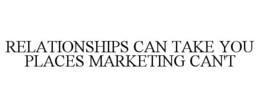 RELATIONSHIPS CAN TAKE YOU PLACES MARKETING CAN'T trademark