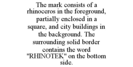 THE MARK CONSISTS OF A RHINOCEROS IN THE FOREGROUND, PARTIALLY ENCLOSED IN A SQUARE, AND CITY BUILDINGS IN THE BACKGROUND. THE SURROUNDING SOLID BORDER CONTAINS THE WORD "RHINOTEK" ON THE BOTTOM SIDE. trademark