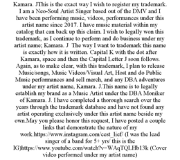 KAMARA. JTHIS IS THE EXACT WAY I WISH TO REGISTER MY TRADEMARK. I AM A NEO-SOUL ARTIST SINGER BASED OUT OF THE DMV AND I HAVE BEEN PERFORMING MUSIC, VIDEOS, PERFORMANCES UNDER THIS ARTIST NAME SINCE 2017. I HAVE MUSIC MATERIAL WITHIN MY CATALOG THAT CAN BACK UP THIS CLAIM. I WISH TO LEGALLY WON THIS TRADEMARK, AS I CONTINUE TO PERFORM AND DO BUSINESS UNDER MY ARTIST NAME; KAMARA. J  THE WAY I WANT TO TRADEMARK THIS NAME IS EXACTLY HOW IT IS WRITTEN. CAPITAL K WITH THE DOT AFTER KAMARA, SPACE AND THEN THE CAPITAL LETTER J SOON FOLLOWS.  AGAIN, AS TO MAKE CLEAR, WITH THIS TRADEMARK, I PLAN TO RELEASE MUSIC/SONGS, MUSIC VIDEOS/VISUAL ART, HOST AND DO PUBLIC MUSIC PERFORMANCES AND SELL MERCH, AND ANY DBA ADVENTURES UNDER MY ARTIST NAME, KAMARA. J.THIS NAME IS TO LEGALLY ESTABLISH MY BRAND AS A MUSIC ARTIST UNDER THE DBA MONIKER OF KAMARA. J. I HAVE COMPLETED A THOROUGH SEARCH OVER THE YEARS THROUGH THE TRADEMARK DATABASE AND HAVE NOT FOUND ANY ARTIST OPERATING EXCLUSIVELY UNDER THIS ARTIST NAME BESIDE MY OWN.MAY YOU PLEASE HONOR THIS REQUEST, I HAVE POSTED A COUPLE LINKS THAT DEMONSTRATE THE NATURE OF MY WORK.HTTPS://WWW.INSTAGRAM.COM/CEST_LIEF/ (I WAS THE LEAD SINGER OF A BAND FOR 5+ YRS/ THIS IS THE IG)HTTPS://WWW.YOUTUBE.COM/WATCH?V=WAQTQLHB13K (COVER VIDEO PERFORMED UNDER MY ARTIST NAME) trademark