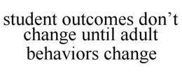 STUDENT OUTCOMES DON’T CHANGE UNTIL ADULT BEHAVIORS CHANGE trademark
