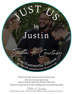 JUST US BY JUSTIN F. COURTNEY FUN TRUSTWORTHY EFFICIENT 419.516.3548 JUSTINFCOURTNEY78@GMAIL.COM WITH JUST US BY JUSTIN IT'S TRULY ALL ABOUT YOU! AFTER ALL, IT'S YOUR SPECIAL DAY, AND WE WANT TO MAKE YOUR DREAMS COME TRUE! CONTACT US TODAY FOR ALL OF YOUR WEDDING AND EVENT PLANNING NEEDS! JUSTIN F. COURTNEY ORDAINED OFFICIANT. SINGER. ACTOR. EVENT PLANNER. DESIGNER. MOTIVATIONAL SPEAKER. DJ. HUMORIST. trademark
