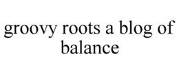 GROOVY ROOTS A BLOG OF BALANCE trademark