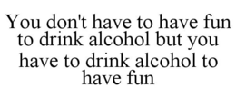 YOU DON'T HAVE TO HAVE FUN TO DRINK ALCOHOL BUT YOU HAVE TO DRINK ALCOHOL TO HAVE FUN trademark