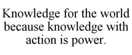 KNOWLEDGE FOR THE WORLD BECAUSE KNOWLEDGE WITH ACTION IS POWER. trademark