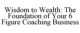 WISDOM TO WEALTH: THE FOUNDATION OF YOUR 6 FIGURE COACHING BUSINESS trademark