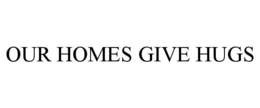 OUR HOMES GIVE HUGS trademark