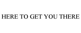 HERE TO GET YOU THERE trademark