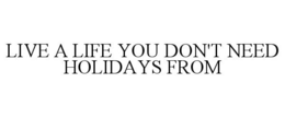LIVE A LIFE YOU DON'T NEED HOLIDAYS FROM trademark