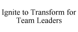 IGNITE TO TRANSFORM FOR TEAM LEADERS trademark