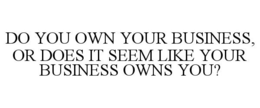 DO YOU OWN YOUR BUSINESS, OR DOES IT SEEM LIKE YOUR BUSINESS OWNS YOU? trademark