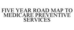 FIVE YEAR ROAD MAP TO MEDICARE PREVENTIVE SERVICES trademark