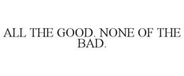 ALL THE GOOD. NONE OF THE BAD. trademark