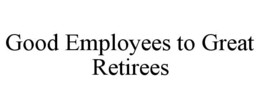 GOOD EMPLOYEES TO GREAT RETIREES trademark