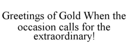 GREETINGS OF GOLD WHEN THE OCCASION CALLS FOR THE EXTRAORDINARY! trademark