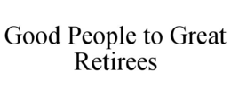 GOOD PEOPLE TO GREAT RETIREES trademark
