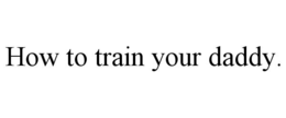 HOW TO TRAIN YOUR DADDY. trademark