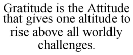 GRATITUDE IS THE ATTITUDE THAT GIVES ONE ALTITUDE TO RISE ABOVE ALL WORLDLY CHALLENGES. trademark