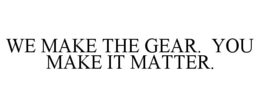 WE MAKE THE GEAR.  YOU MAKE IT MATTER. trademark