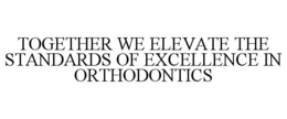 TOGETHER WE ELEVATE THE STANDARDS OF EXCELLENCE IN ORTHODONTICS trademark