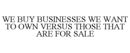 WE BUY BUSINESSES WE WANT TO OWN VERSUS THOSE THAT ARE FOR SALE trademark