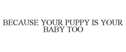 BECAUSE YOUR PUPPY IS YOUR BABY TOO trademark