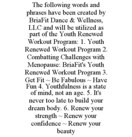 THE FOLLOWING WORDS AND PHRASES HAVE BEEN CREATED BY BRIAFIT DANCE & WELLNESS, LLC AND WILL BE UTILIZED AS PART OF THE YOUTH RENEWED WORKOUT PROGRAM: 1. YOUTH RENEWED WORKOUT PROGRAM 2. COMBATTING CHALLENGES WITH MENOPAUSE: BRIAFIT'S YOUTH RENEWED WORKOUT PROGRAM 3. GET FIT ~ BE FABULOUS ~ HAVE FUN 4. YOUTHFULNESS IS A STATE OF MIND, NOT AN AGE. 5. IT'S NEVER TOO LATE TO BUILD YOUR DREAM BODY. 6. RENEW YOUR STRENGTH ~ RENEW YOUR CONFIDENCE ~ RENEW YOUR BEAUTY trademark