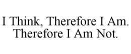 I THINK, THEREFORE I AM.  THEREFORE I AM NOT. trademark