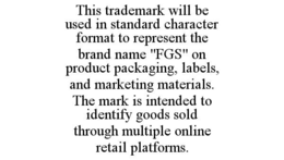 THIS TRADEMARK WILL BE USED IN STANDARD CHARACTER FORMAT TO REPRESENT THE BRAND NAME "FGS" ON PRODUCT PACKAGING, LABELS, AND MARKETING MATERIALS. THE MARK IS INTENDED TO IDENTIFY GOODS SOLD THROUGH MULTIPLE ONLINE RETAIL PLATFORMS. trademark