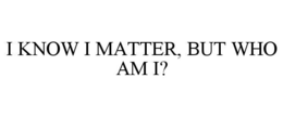 I KNOW I MATTER, BUT WHO AM I? trademark