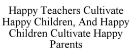 HAPPY TEACHERS CULTIVATE HAPPY CHILDREN, AND HAPPY CHILDREN CULTIVATE HAPPY PARENTS trademark