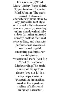 FOR NAME ONLY(WORD MARK-"SMITTY WESS")MARK TYPE:STANDARD CHARACTER MARKWORDING:THE MARK CONSIST OF STANDARD CHARACTERS WITHOUT CLAIM TO ANY PARTICULAR FONT STYLE SIZE OR COLOR.ENTERTAINMENT SERVICES ,NAMELY PROVIDING ONLINE NON DOWNLOADABLE VIDEOS FEATURING ANIMATED COMEDY CONTENT, FICTIONAL STORY TELLING, AND CHARACTER PERFORMANCES VIA SOCIAL MEDIA AND DIGITAL STREAMING PLATFORMS.FOR THE CATCHPHRASE IN VOICE(SOUND MARK-"YOU DIG IT"MARK TYPE:(SOUND MARKWORDING:THE MARK CONSIST OF THE SPOKEN PHRASE "YOU DIG IT" IN A DEEP RASPY VOICE IN EXAGGERATED INTONATION, USED AS THE SIGNATURE TAGLINE OF A FICTIONAL ANIMATED CHARACTER. trademark