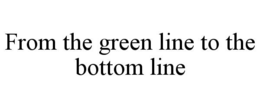 FROM THE GREEN LINE TO THE BOTTOM LINE trademark