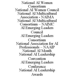 NATIONAL AI WOMEN CONSORTIUM NATIONAL AI WOMEN COUNCIL NATIONAL AI MULTICULTURAL ASSOCIATION - NAIMA NATIONAL AI MULTICULTURAL CONSORTIUM – NAIMC AI EMERGING LEADERS COUNCIL AI EMERGING LEADERS CONSORTIUM NATIONAL ASSOCIATION FOR AI PROFESSIONALS – NAAIP NATIONAL AI MONTH NATIONAL AI LEADERSHIP CONVENTION AI EMERGING LEADERS CONFERENCE NATIONAL AI LEADERSHIP AWARDS trademark