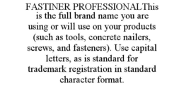 FASTINER PROFESSIONALTHIS IS THE FULL BRAND NAME YOU ARE USING OR WILL USE ON YOUR PRODUCTS (SUCH AS TOOLS, CONCRETE NAILERS, SCREWS, AND FASTENERS). USE CAPITAL LETTERS, AS IS STANDARD FOR TRADEMARK REGISTRATION IN STANDARD CHARACTER FORMAT. trademark