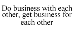 DO BUSINESS WITH EACH OTHER, GET BUSINESS FOR EACH OTHER trademark