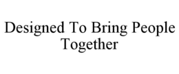 DESIGNED TO BRING PEOPLE TOGETHER trademark