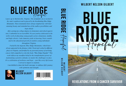 BLUE RIDGE HOPEFUL I GREW UP IN MARTINSVILLE, VIRGINIA. THIS DELIGHTFUL CITY IS NESTLED IN THE STATE'S SOUTHWEST AND IS GRACED BY THE BREATHTAKING BLUE RIDGE MOUNTAINS. THESE MOUNTAINS HAVE ALWAYS INSPIRED ME WITH THEIR STUNNING BEAUTY AND REMINDED ME OF THE ENDLESS POSSIBILITIES AND AFTER EARNING MY COLLEGE DEGREES IN ELEMENTARY AND SCHOOL SUPERVISION. I EMBARKED ON AN INCREDIBLE 34-YEAR JOURNEY DEDICATED TO THE NOBLE WORK OF EDUCATING YOUNG PEOPLE ACROSS ELEMENTARY, MIDDLE, AND HIGH SCHOOLS. / TAKE IMMENSE PRIDE IN KNOWING / HAVE CONTRIB-UTED TO THE EDUCATIONAL GROWTH OF COUNTLESS YOUNG INDIVIDUALS THROUGHOUT VIRGINIA. FUELED BY THE MAJESTIC BLUE RIDGE MOUNTAINS, WHICH HAVE ALWAYS APPEARED IN THE DISTANCE WHILE I LIVED AND WORKED IN DIFFERENT PLACES IN VIRGINIA, AND FORTIFIED BY MY PERSONAL JOURNEY OF SURVIVING CANCER, I FELT COMPELLED TO WRITE THIS BOOK, "BLUE RIDGE HOPEFUL.".THIS WORK REFLECTS MY STEADFAST BELIEF IN THE TRANSFORMATIVE POWER OF MAINTAINING A POSITIVE ATTITUDE, NO MATTER THE CHALLENGES WE FACE. IT'S A CELEBRATION OF RESILIENCE AND HOPE JUST LIKE EVERY LIFE LESSON I SURVIVED TO IMPART TO STUDENTS. I AM THRILLED TO SHARE THE BOOK'S MESSAGE TO EMBRACE LIFE'S JOURNEY WITH OPTIMISM AND STRENGTH. WILBERT NELSON GILBERT BLUE RIDGE HOPEFUL WILBERT NELSON GILBERT WILBERT NELSON GILBERT BLUE RIDGE HOPEFUL REVELATIONS FROM A CANCER SURVIVOR trademark
