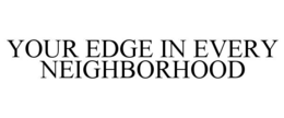 YOUR EDGE IN EVERY NEIGHBORHOOD trademark