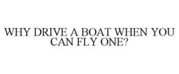 WHY DRIVE A BOAT WHEN YOU CAN FLY ONE? trademark