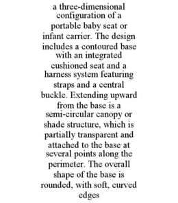 A THREE-DIMENSIONAL CONFIGURATION OF A PORTABLE BABY SEAT OR INFANT CARRIER. THE DESIGN INCLUDES A CONTOURED BASE WITH AN INTEGRATED CUSHIONED SEAT AND A HARNESS SYSTEM FEATURING STRAPS AND A CENTRAL BUCKLE. EXTENDING UPWARD FROM THE BASE IS A SEMI-CIRCULAR CANOPY OR SHADE STRUCTURE, WHICH IS PARTIALLY TRANSPARENT AND ATTACHED TO THE BASE AT SEVERAL POINTS ALONG THE PERIMETER. THE OVERALL SHAPE OF THE BASE IS ROUNDED, WITH SOFT, CURVED EDGES trademark