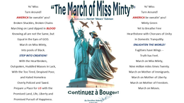 YO' MISS TURN AROUND! AMERICA BE SWEATIN' YOU! BROKEN SHACKLES, BROKEN CHAINS MARCHING ON LAND DIPPED IN BLOOD KNOWING ALL ARE NOT THE SAME, BUT EQUAL IN THE EYES OF GOD. MARCH ON MISS MINTY, INTO POOLS OF BLACK. STEP INTO CREATION! WITH THE HEARTBROKEN, OUTSPOKEN, HUDDLED MASSES IN LACK, "THE MARCH OF MISS MINTY" DEDICATED TO HARRIET 'MOSES' TUBMAN YO' MISS TURN AROUND! AMERICA BE SWEATIN' YOU! MINTY GREEN YET TO BREATHE FREE HEARTHSTONE WITH CHORUSES OF UNITY IN DOMESTIC TRANQUILITY. ENLIGHTEN THE WORLD! FUGITIVES HAVE WINGS -- TRUTH HAS FEET. MARCH ON MISS MINTY, NINE MILLION MILES TIMES TWENTY. trademark